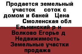 Продается земельный участок 30 соток с домом и баней › Цена ­ 160 000 - Смоленская обл., Ельнинский р-н, Волково-Егорье д. Недвижимость » Земельные участки продажа   